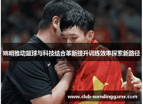 姚明推动篮球与科技结合革新提升训练效率探索新路径 姚明推动篮球与科技结合革新提升训练效率探索新路径