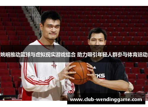 姚明推动篮球与虚拟现实游戏结合 助力吸引年轻人群参与体育运动 姚明推动篮球与虚拟现实游戏结合 助力吸引年轻人群参与体育运动