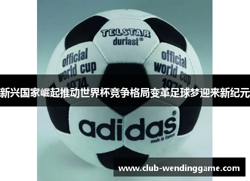 新兴国家崛起推动世界杯竞争格局变革足球梦迎来新纪元 新兴国家崛起推动世界杯竞争格局变革足球梦迎来新纪元