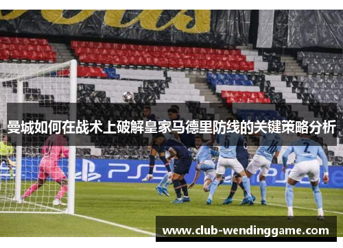 曼城如何在战术上破解皇家马德里防线的关键策略分析