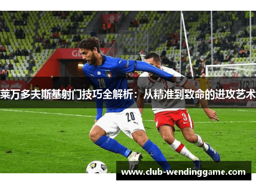 莱万多夫斯基射门技巧全解析：从精准到致命的进攻艺术