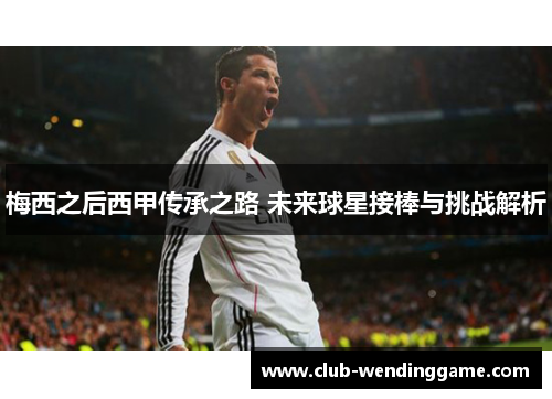 梅西之后西甲传承之路 未来球星接棒与挑战解析 梅西之后西甲传承之路 未来球星接棒与挑战解析