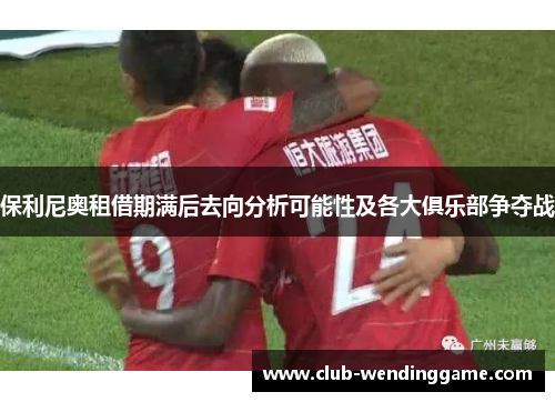 保利尼奥租借期满后去向分析可能性及各大俱乐部争夺战