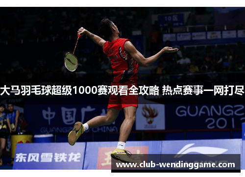 大马羽毛球超级1000赛观看全攻略 热点赛事一网打尽