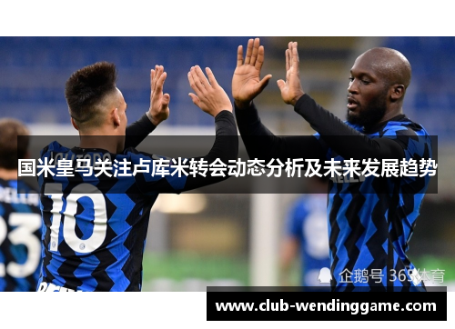 国米皇马关注卢库米转会动态分析及未来发展趋势 国米皇马关注卢库米转会动态分析及未来发展趋势