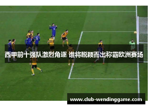 西甲前十强队激烈角逐 谁将脱颖而出称霸欧洲赛场 西甲前十强队激烈角逐 谁将脱颖而出称霸欧洲赛场