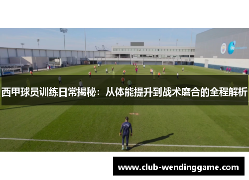 西甲球员训练日常揭秘：从体能提升到战术磨合的全程解析