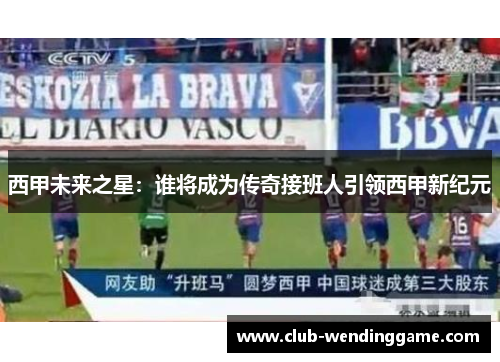 西甲未来之星:谁将成为传奇接班人引领西甲新纪元 西甲未来之星:谁将成为传奇接班人引领西甲新纪元