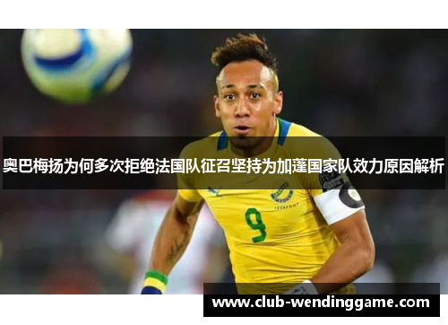 奥巴梅扬为何多次拒绝法国队征召坚持为加蓬国家队效力原因解析