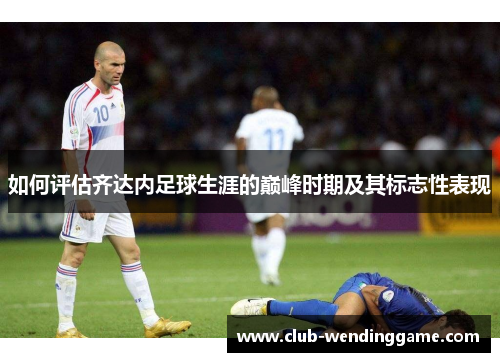如何评估齐达内足球生涯的巅峰时期及其标志性表现 如何评估齐达内足球生涯的巅峰时期及其标志性表现