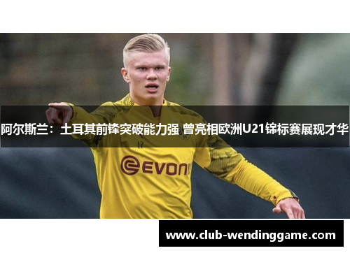 阿尔斯兰：土耳其前锋突破能力强 曾亮相欧洲U21锦标赛展现才华