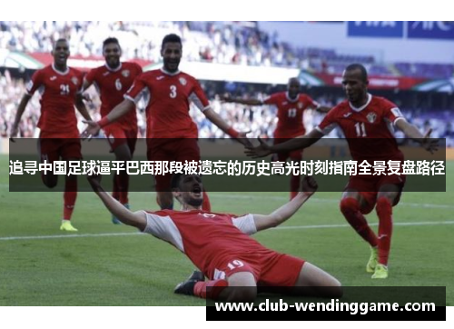 追寻中国足球逼平巴西那段被遗忘的历史高光时刻指南全景复盘路径