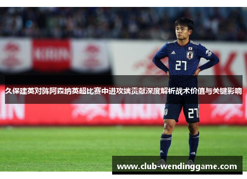 久保建英对阵阿森纳英超比赛中进攻端贡献深度解析战术价值与关键影响