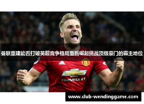 曼联重建能否打破英超竞争格局重新崛起挑战顶级豪门的霸主地位 曼联重建能否打破英超竞争格局重新崛起挑战顶级豪门的霸主地位