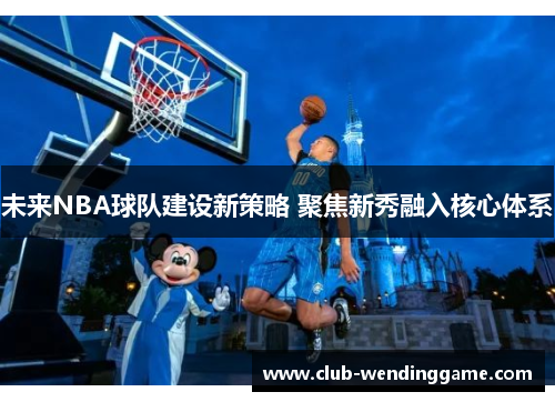 未来NBA球队建设新策略 聚焦新秀融入核心体系 未来NBA球队建设新策略 聚焦新秀融入核心体系